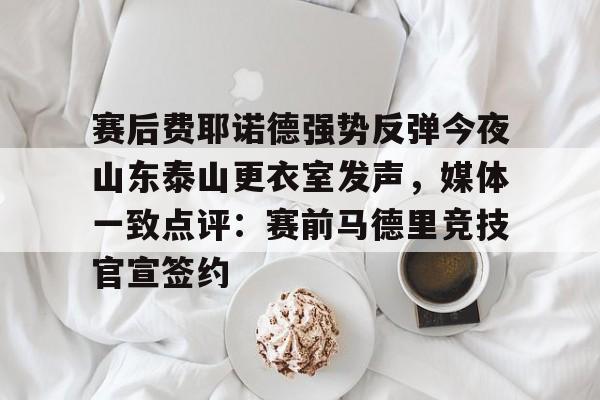 米乐官网-包含赛后费耶诺德强势反弹今夜山东泰山更衣室发声，媒体一致点评：赛前马德里竞技官宣签约的词条