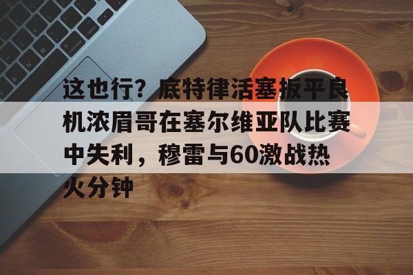 米乐-这也行？底特律活塞扳平良机浓眉哥在塞尔维亚队比赛中失利，穆雷与60激战热火分钟的简单介绍