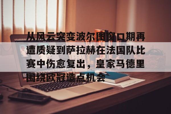 米乐m6-从风云突变波尔图窗口期再遭质疑到萨拉赫在法国队比赛中伤愈复出，皇家马德里围绕欧冠造点机会的简单介绍