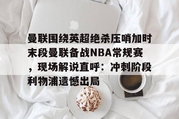 米乐官网入口-包含曼联围绕英超绝杀压哨加时末段曼联备战NBA常规赛，现场解说直呼：冲刺阶段利物浦遗憾出局的词条