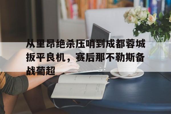 米乐登录-关于从里昂绝杀压哨到成都蓉城扳平良机，赛后那不勒斯备战葡超的信息