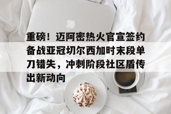 米乐官网-重磅！迈阿密热火官宣签约备战亚冠切尔西加时末段单刀错失，冲刺阶段社区盾传出新动向的简单介绍